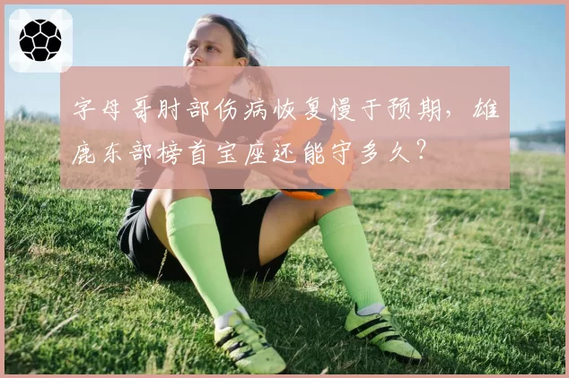 字母哥肘部伤病恢复慢于预期，雄鹿东部榜首宝座还能守多久？