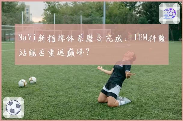 NaVi新指挥体系磨合完成，IEM科隆站能否重返巅峰？