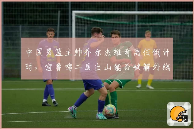 中国男篮主帅乔尔杰维奇离任倒计时，宫鲁鸣二度出山能否破解外线顽疾冲击亚洲杯四强