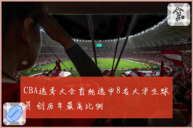CBA选秀大会首轮选中8名大学生球员 创历年最高比例
