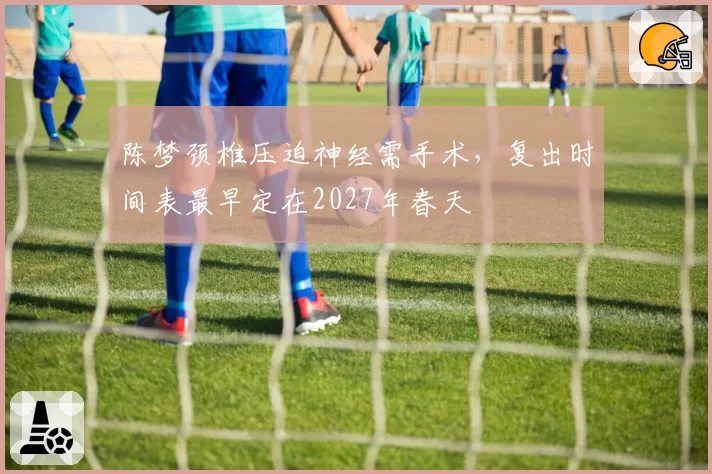 陈梦颈椎压迫神经需手术，复出时间表最早定在2027年春天