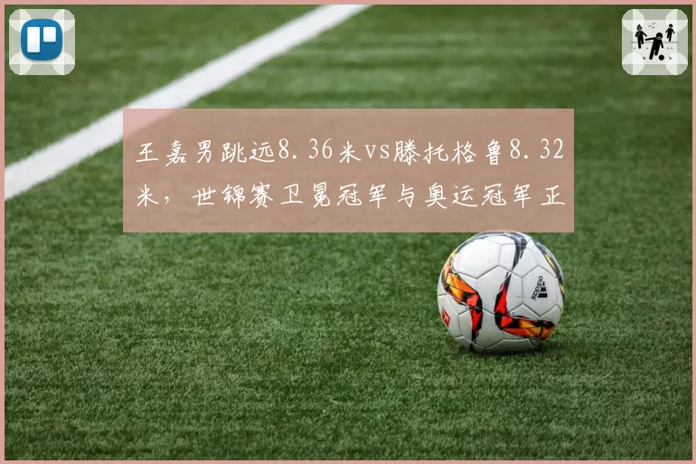 王嘉男跳远8.36米vs滕托格鲁8.32米，世锦赛卫冕冠军与奥运冠军正面碰撞