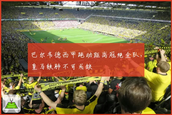 巴尔韦德西甲跑动距离冠绝全队，皇马铁肺不可或缺