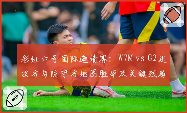 彩虹六号国际邀请赛:W7M vs G2进攻方与防守方地图胜率及关键残局处理能力对比