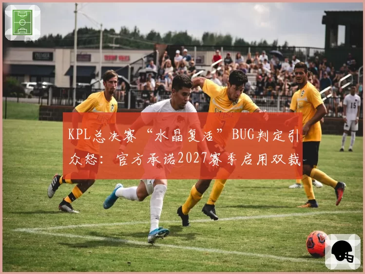 KPL总决赛“水晶复活”BUG判定引众怒：官方承诺2027赛季启用双裁判监督制