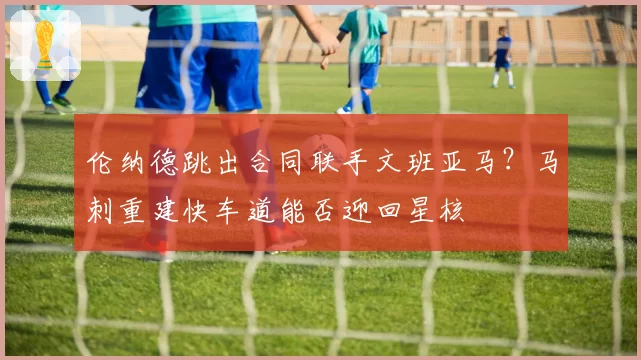 伦纳德跳出合同联手文班亚马？马刺重建快车道能否迎回星核