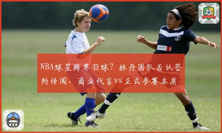 NBA球星跨界羽球?林丹团队否认签约传闻,商业代言vs正式参赛本质区别解析