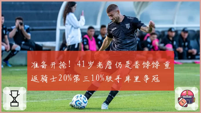 准备开抢！41岁老詹仍是香饽饽 重返骑士20%第三10%联手库里争冠