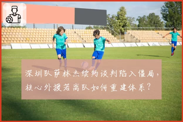 深圳队萨林杰续约谈判陷入僵局，核心外援若离队如何重建体系？