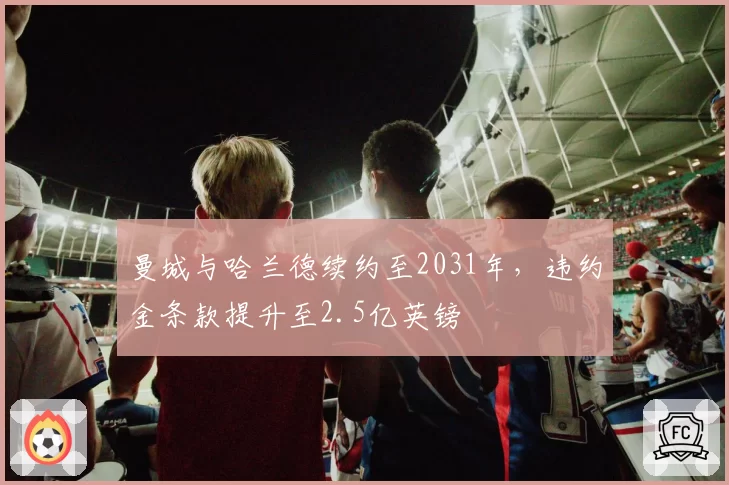 曼城与哈兰德续约至2031年,违约金条款提升至2.5亿英镑