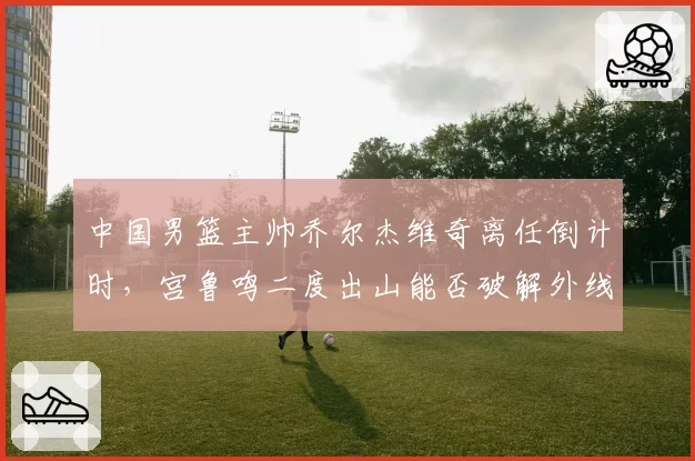 中国男篮主帅乔尔杰维奇离任倒计时，宫鲁鸣二度出山能否破解外线顽疾冲击亚洲杯四强