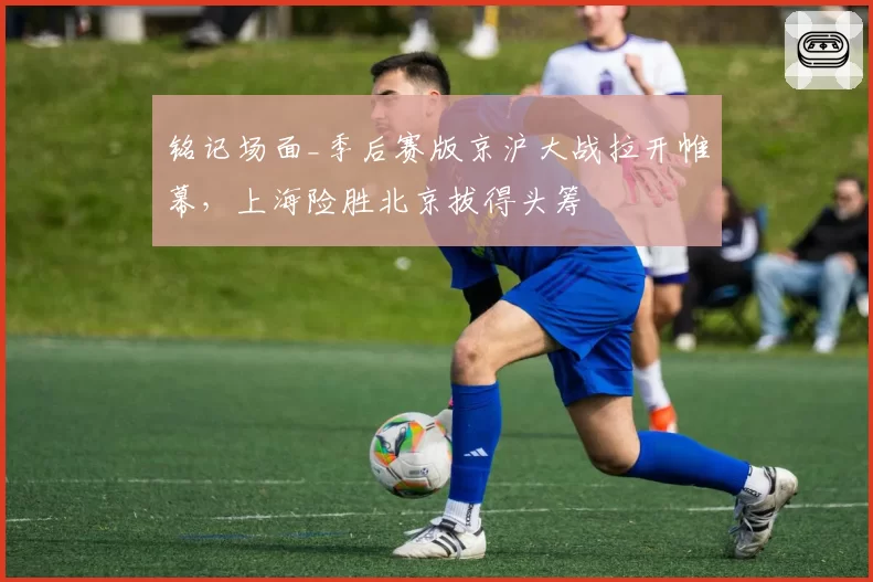 铭记场面_季后赛版京沪大战拉开帷幕，上海险胜北京拔得头筹