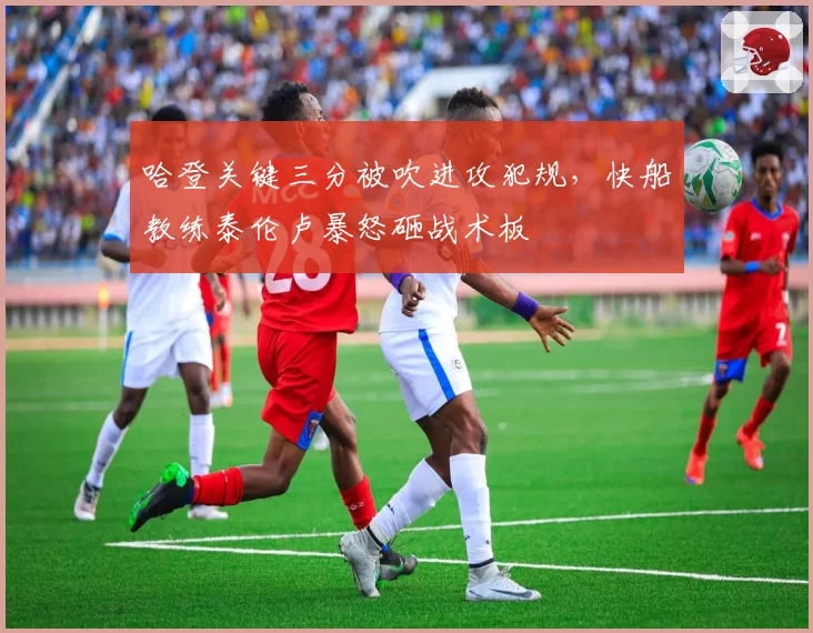 哈登关键三分被吹进攻犯规，快船教练泰伦卢暴怒砸战术板