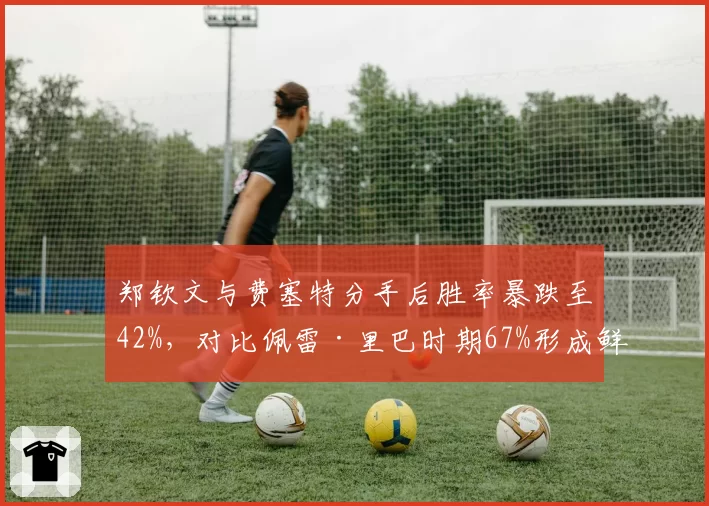 郑钦文与费塞特分手后胜率暴跌至42%,对比佩雷·里巴时期67%形成鲜明反差