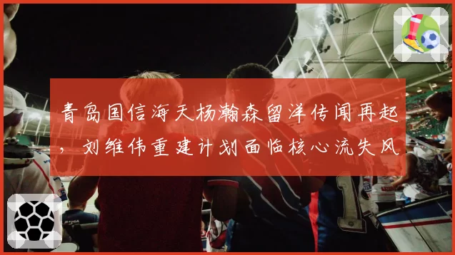 青岛国信海天杨瀚森留洋传闻再起，刘维伟重建计划面临核心流失风险？