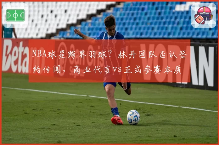 NBA球星跨界羽球？林丹团队否认签约传闻，商业代言vs正式参赛本质区别解析