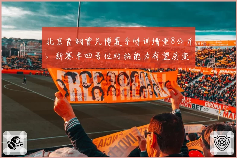 北京首钢曾凡博夏季特训增重8公斤,新赛季四号位对抗能力有望质变
