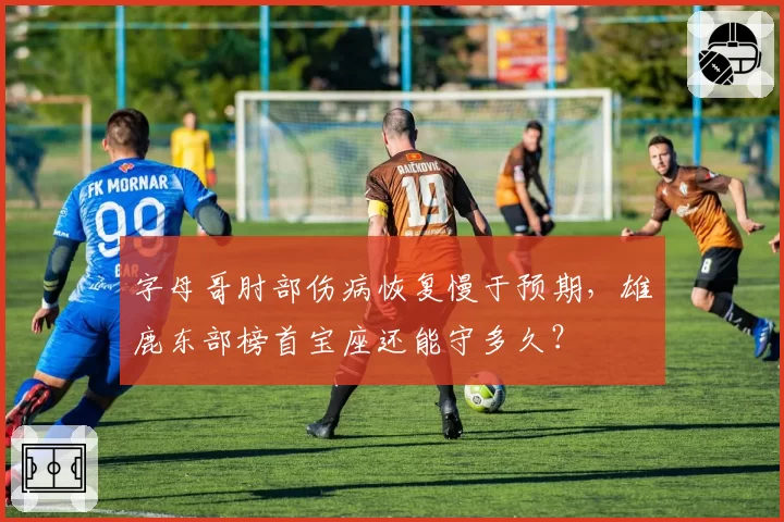 字母哥肘部伤病恢复慢于预期,雄鹿东部榜首宝座还能守多久?
