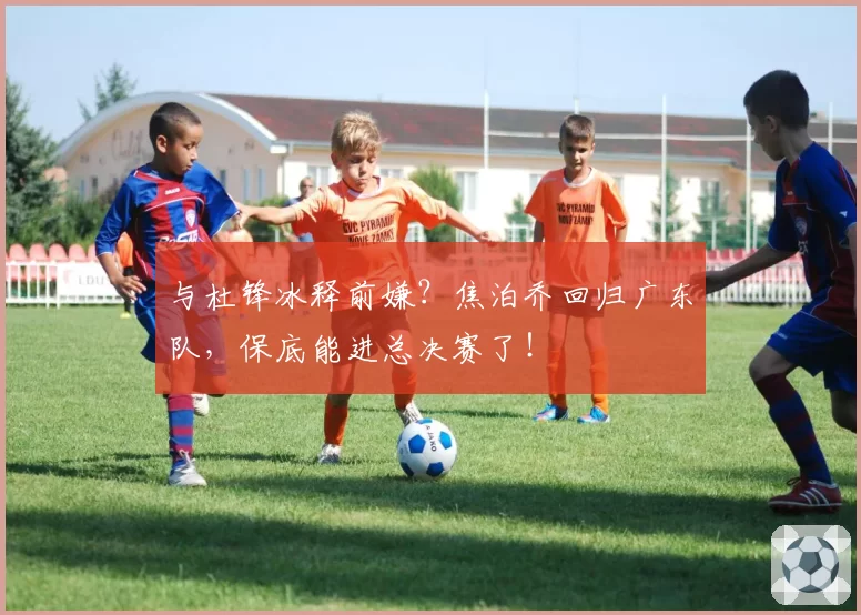 与杜锋冰释前嫌?焦泊乔回归广东队,保底能进总决赛了!