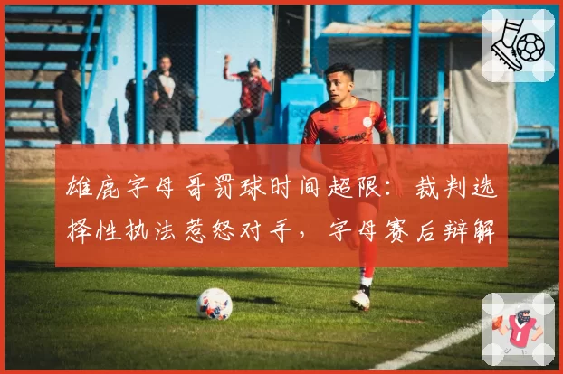 雄鹿字母哥罚球时间超限：裁判选择性执法惹怒对手，字母赛后辩解引口水战