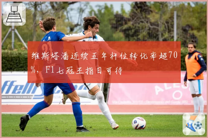 维斯塔潘连续五年杆位转化率超70%，F1七冠王指日可待