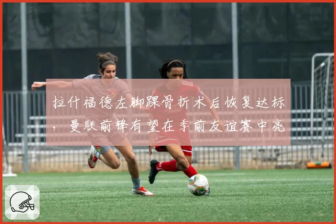 拉什福德左脚踝骨折术后恢复达标,曼联前锋有望在季前友谊赛中亮相