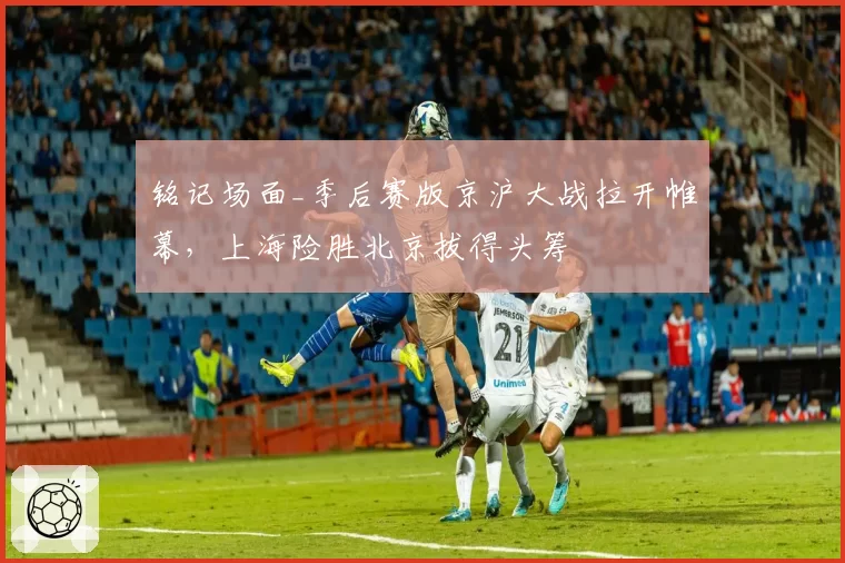 铭记场面_季后赛版京沪大战拉开帷幕，上海险胜北京拔得头筹