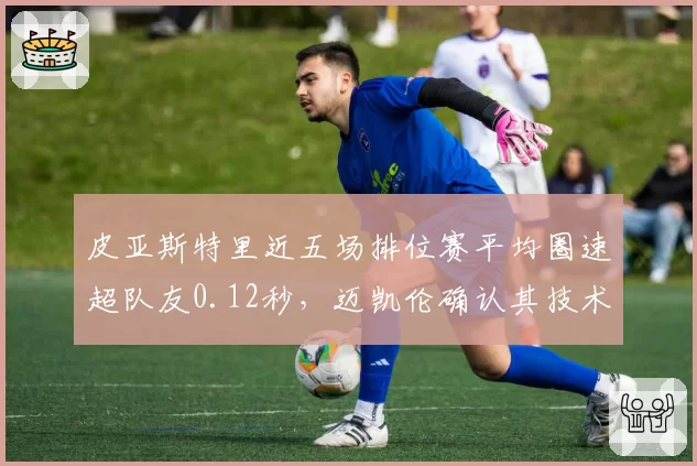 皮亚斯特里近五场排位赛平均圈速超队友0.12秒,迈凯伦确认其技术调校领先__br_