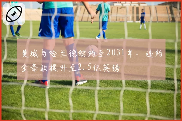 曼城与哈兰德续约至2031年，违约金条款提升至2.5亿英镑