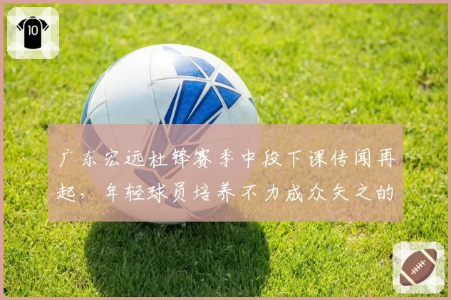 广东宏远杜锋赛季中段下课传闻再起，年轻球员培养不力成众矢之的