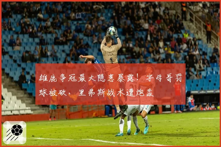 雄鹿争冠最大隐患暴露!字母哥罚球被砍,里弗斯战术遭炮轰
