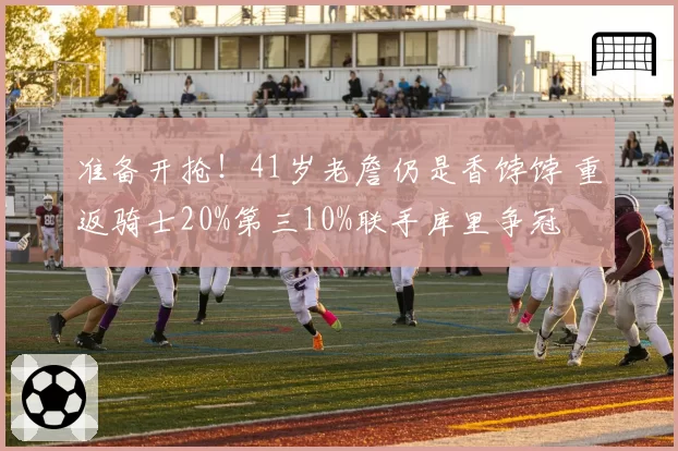 准备开抢！41岁老詹仍是香饽饽 重返骑士20%第三10%联手库里争冠