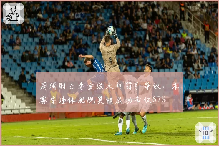 周琦肘击李金效未判罚引争议，本赛季违体犯规复核成功率仅67%