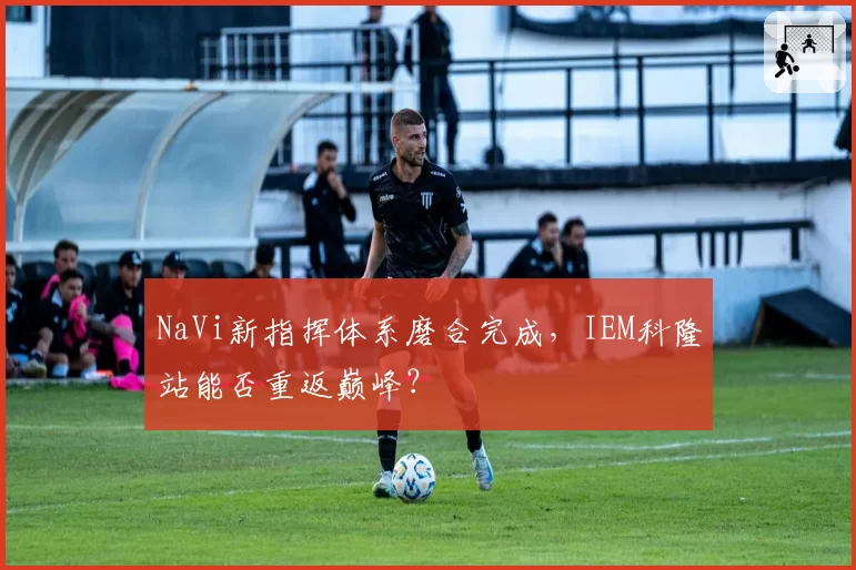 NaVi新指挥体系磨合完成,IEM科隆站能否重返巅峰?
