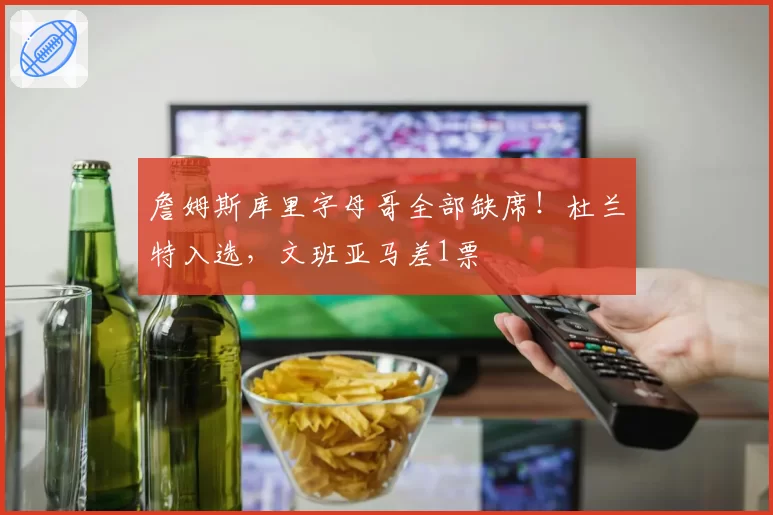 詹姆斯库里字母哥全部缺席！杜兰特入选，文班亚马差1票