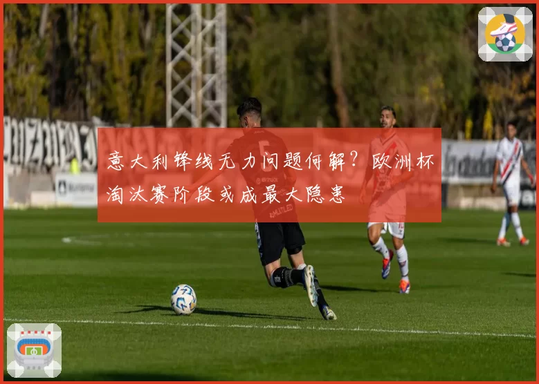 意大利锋线无力问题何解?欧洲杯淘汰赛阶段或成最大隐患