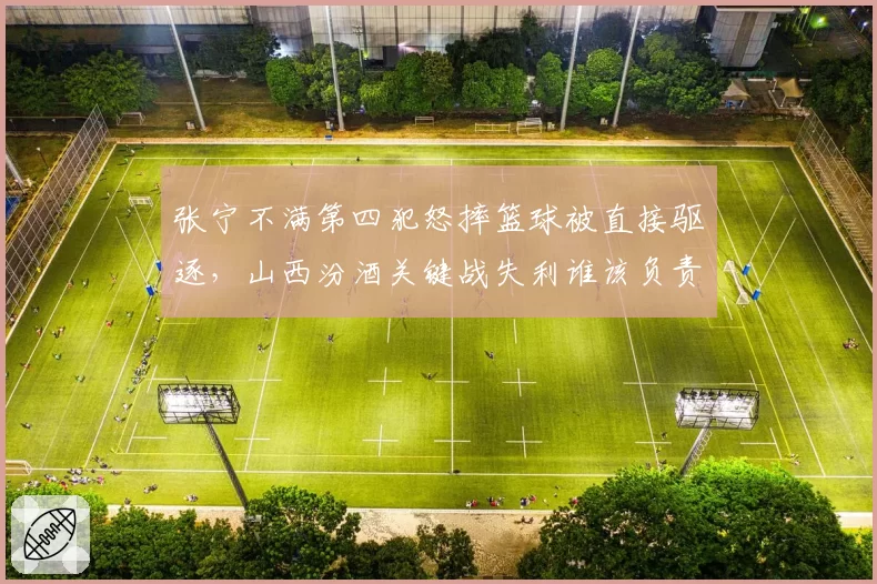 张宁不满第四犯怒摔篮球被直接驱逐，山西汾酒关键战失利谁该负责？