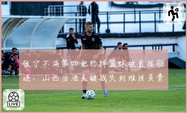 张宁不满第四犯怒摔篮球被直接驱逐，山西汾酒关键战失利谁该负责？