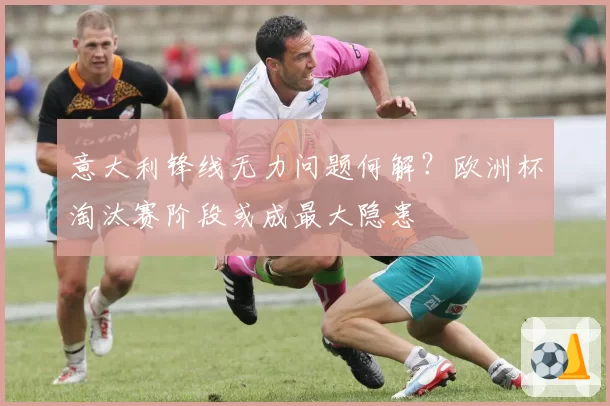 意大利锋线无力问题何解？欧洲杯淘汰赛阶段或成最大隐患
