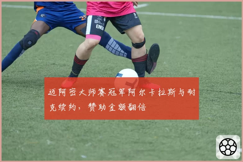迈阿密大师赛冠军阿尔卡拉斯与耐克续约，赞助金额翻倍