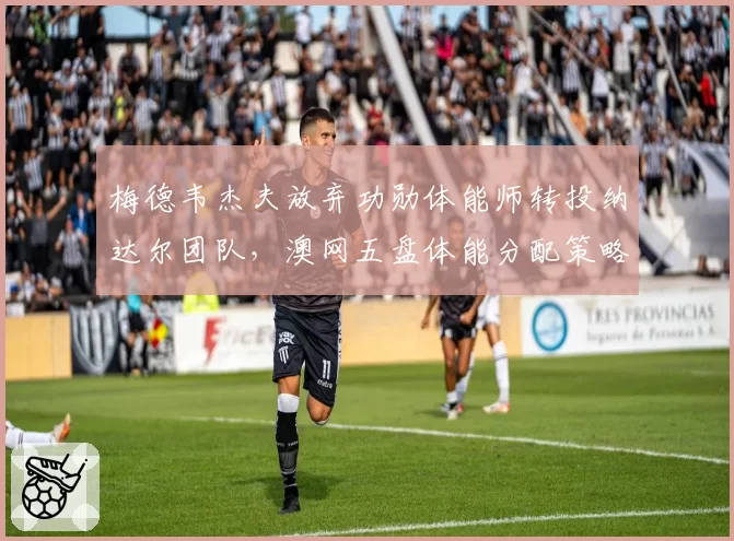 梅德韦杰夫放弃功勋体能师转投纳达尔团队，澳网五盘体能分配策略面临重估