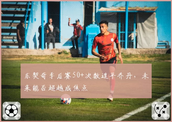 东契奇季后赛50+次数追平乔丹,未来能否超越成焦点