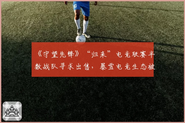 《守望先锋》“归来”电竞联赛半数战队寻求出售,暴雪电竞生态被指“空中楼阁”