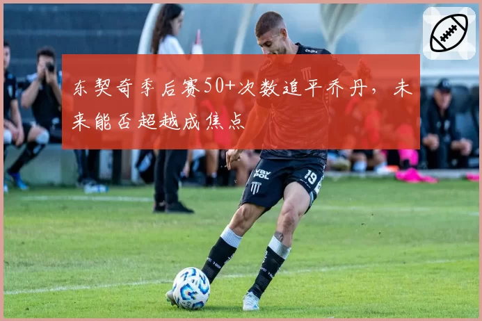 东契奇季后赛50+次数追平乔丹,未来能否超越成焦点