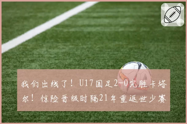 我们出线了！U17国足2-0完胜卡塔尔！惊险晋级时隔21年重返世少赛
