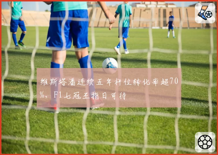 维斯塔潘连续五年杆位转化率超70%，F1七冠王指日可待