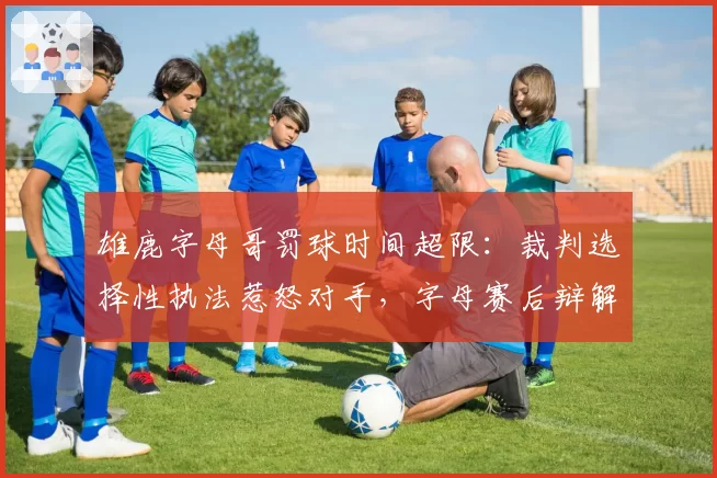 雄鹿字母哥罚球时间超限：裁判选择性执法惹怒对手，字母赛后辩解引口水战