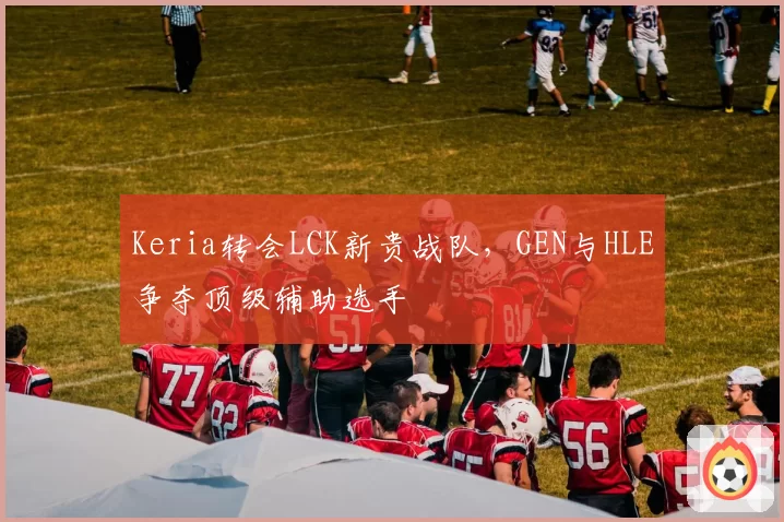 Keria转会LCK新贵战队，GEN与HLE争夺顶级辅助选手