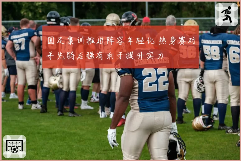 国足集训推进阵容年轻化 热身赛对手先弱后强有利于提升实力