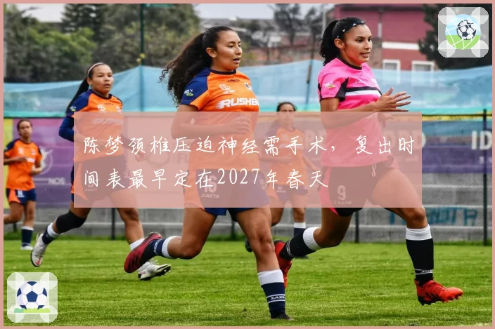 陈梦颈椎压迫神经需手术，复出时间表最早定在2027年春天